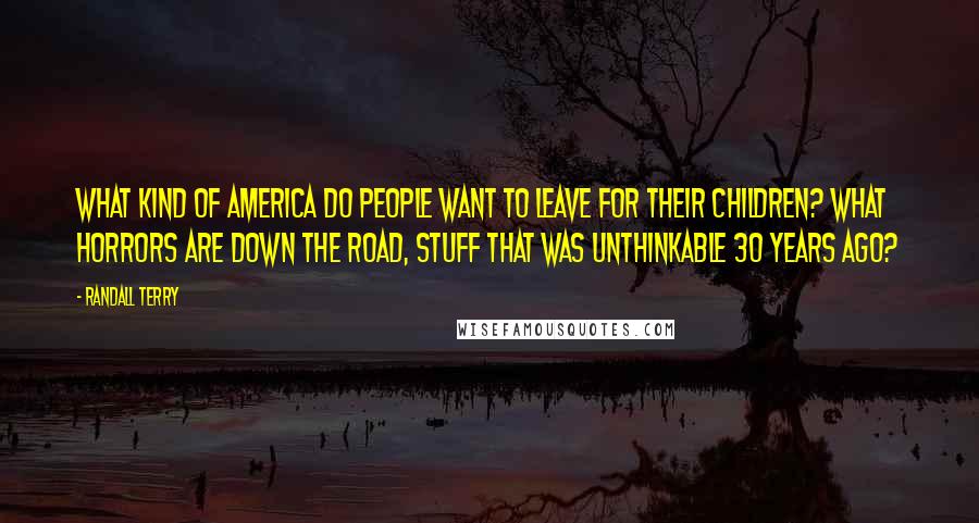 Randall Terry Quotes: What kind of America do people want to leave for their children? What horrors are down the road, stuff that was unthinkable 30 years ago?