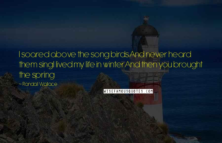 Randall Wallace Quotes: I soared above the song birdsAnd never heard them singI lived my life in winterAnd then you brought the spring