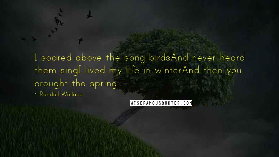 Randall Wallace Quotes: I soared above the song birdsAnd never heard them singI lived my life in winterAnd then you brought the spring