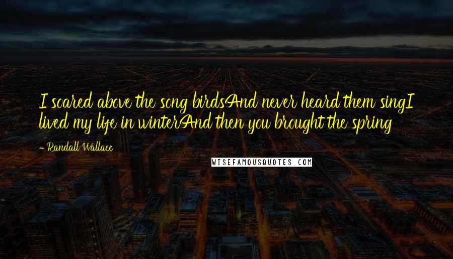 Randall Wallace Quotes: I soared above the song birdsAnd never heard them singI lived my life in winterAnd then you brought the spring