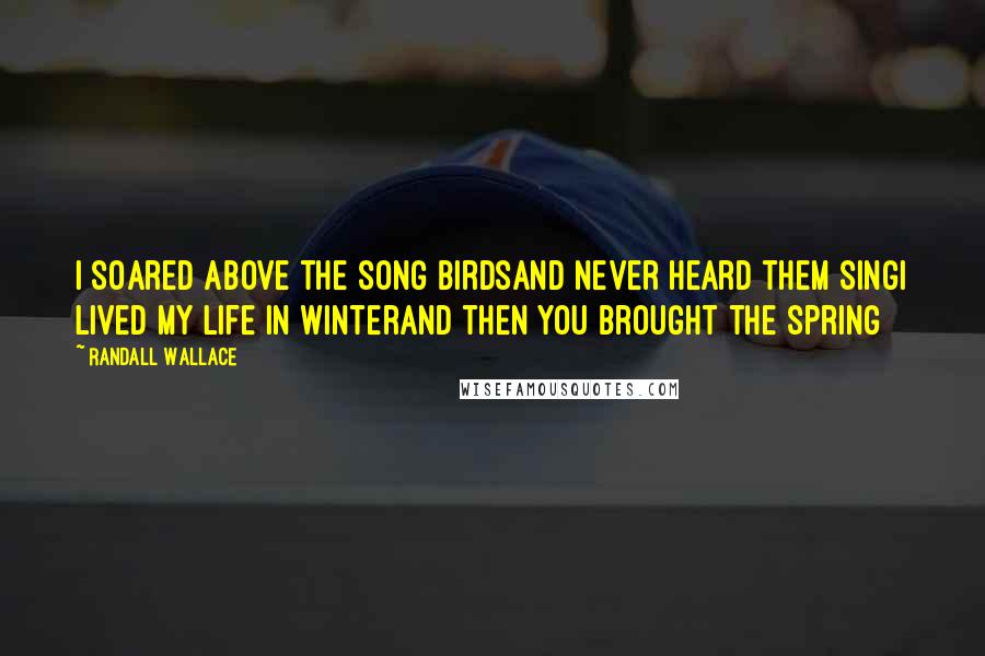 Randall Wallace Quotes: I soared above the song birdsAnd never heard them singI lived my life in winterAnd then you brought the spring