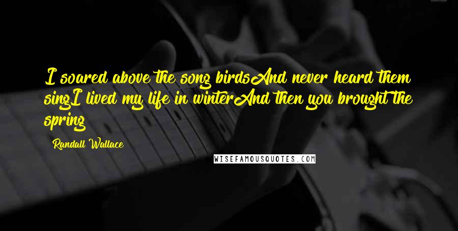 Randall Wallace Quotes: I soared above the song birdsAnd never heard them singI lived my life in winterAnd then you brought the spring