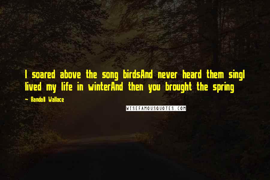 Randall Wallace Quotes: I soared above the song birdsAnd never heard them singI lived my life in winterAnd then you brought the spring