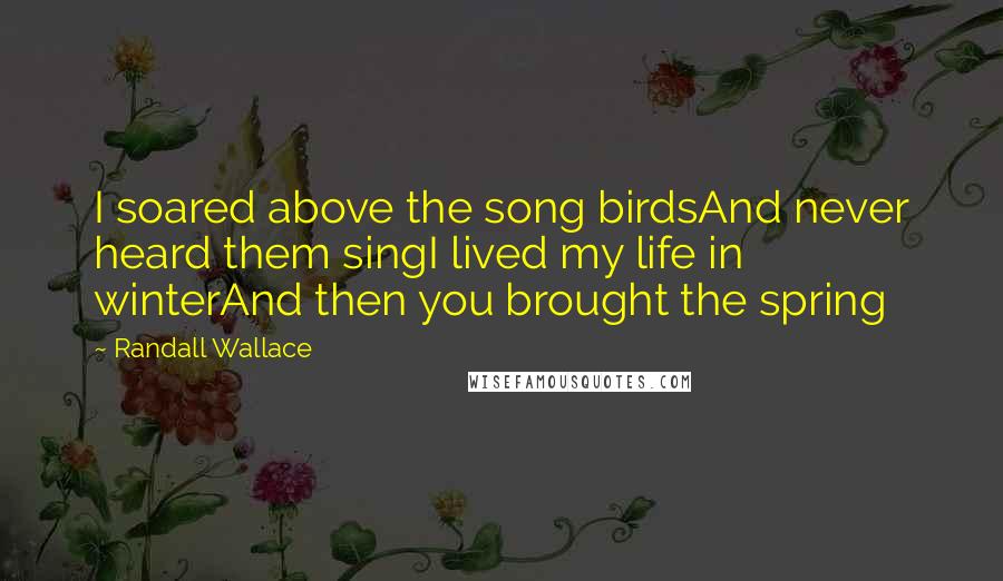 Randall Wallace Quotes: I soared above the song birdsAnd never heard them singI lived my life in winterAnd then you brought the spring