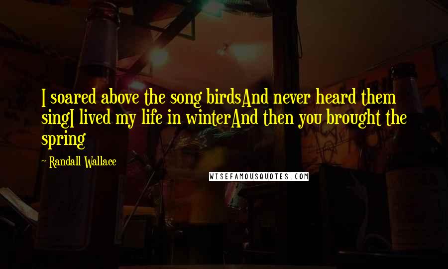 Randall Wallace Quotes: I soared above the song birdsAnd never heard them singI lived my life in winterAnd then you brought the spring