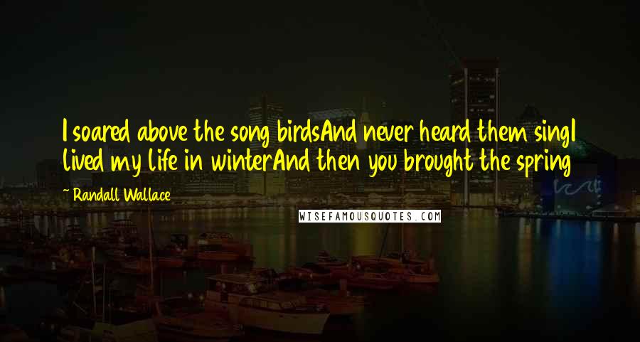 Randall Wallace Quotes: I soared above the song birdsAnd never heard them singI lived my life in winterAnd then you brought the spring