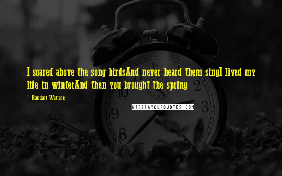 Randall Wallace Quotes: I soared above the song birdsAnd never heard them singI lived my life in winterAnd then you brought the spring