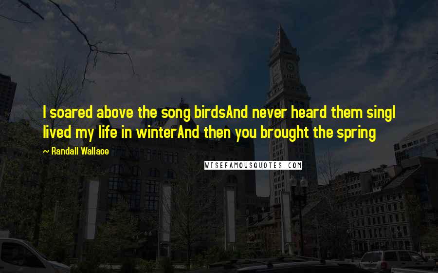 Randall Wallace Quotes: I soared above the song birdsAnd never heard them singI lived my life in winterAnd then you brought the spring