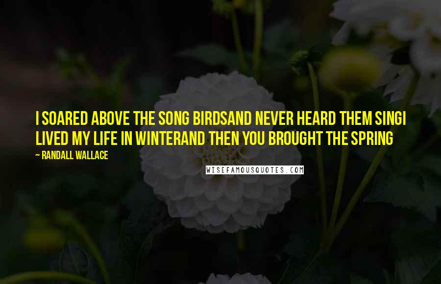 Randall Wallace Quotes: I soared above the song birdsAnd never heard them singI lived my life in winterAnd then you brought the spring