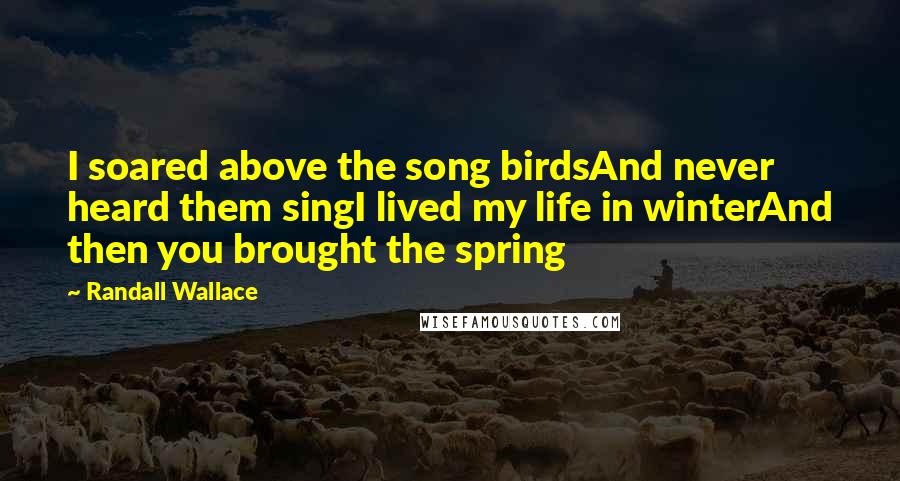 Randall Wallace Quotes: I soared above the song birdsAnd never heard them singI lived my life in winterAnd then you brought the spring