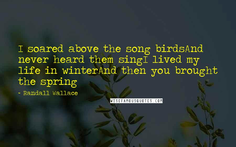 Randall Wallace Quotes: I soared above the song birdsAnd never heard them singI lived my life in winterAnd then you brought the spring