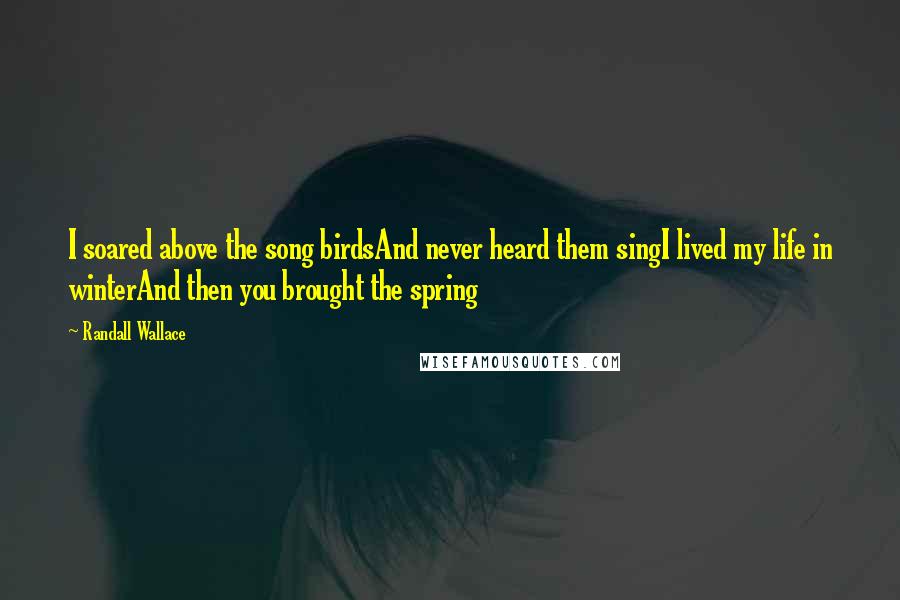 Randall Wallace Quotes: I soared above the song birdsAnd never heard them singI lived my life in winterAnd then you brought the spring