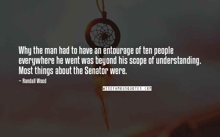 Randall Wood Quotes: Why the man had to have an entourage of ten people everywhere he went was beyond his scope of understanding. Most things about the Senator were.