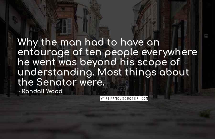 Randall Wood Quotes: Why the man had to have an entourage of ten people everywhere he went was beyond his scope of understanding. Most things about the Senator were.