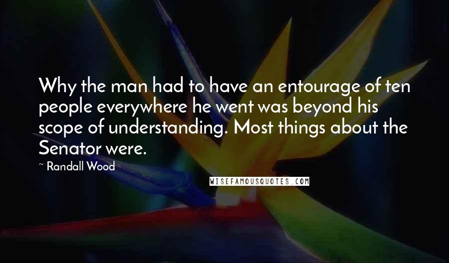 Randall Wood Quotes: Why the man had to have an entourage of ten people everywhere he went was beyond his scope of understanding. Most things about the Senator were.