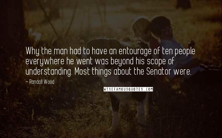 Randall Wood Quotes: Why the man had to have an entourage of ten people everywhere he went was beyond his scope of understanding. Most things about the Senator were.