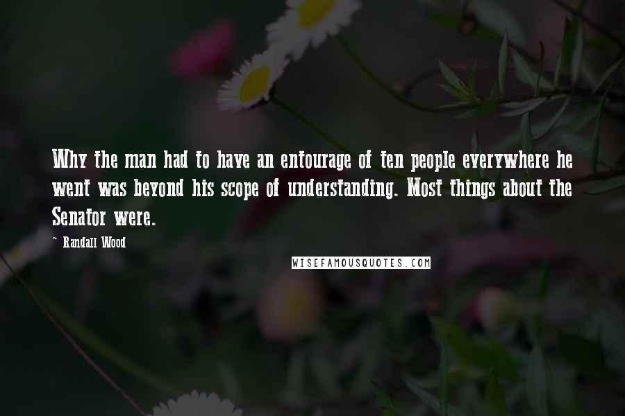 Randall Wood Quotes: Why the man had to have an entourage of ten people everywhere he went was beyond his scope of understanding. Most things about the Senator were.