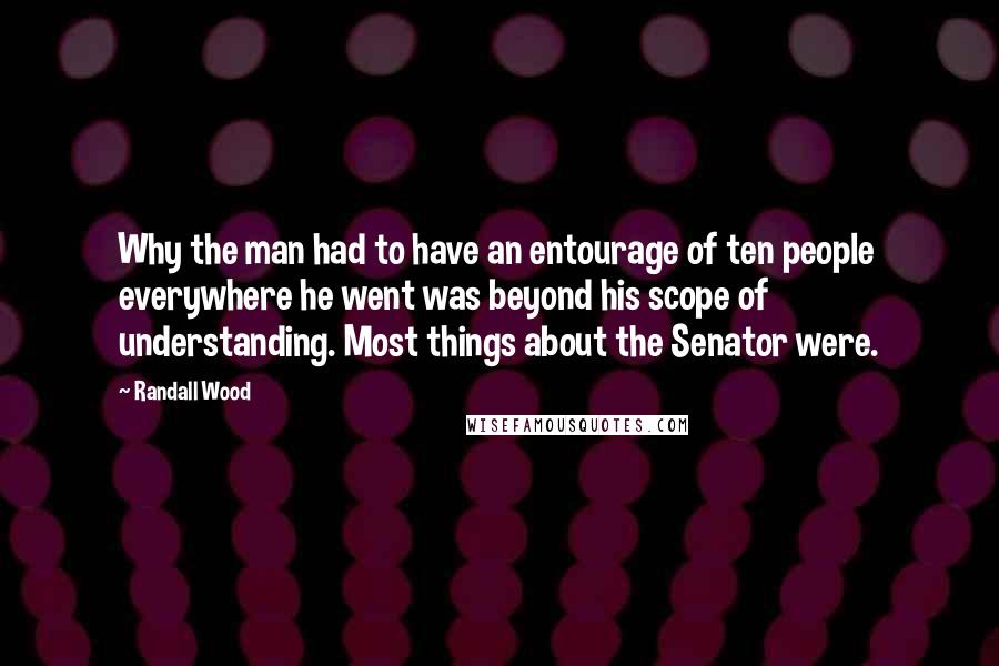 Randall Wood Quotes: Why the man had to have an entourage of ten people everywhere he went was beyond his scope of understanding. Most things about the Senator were.