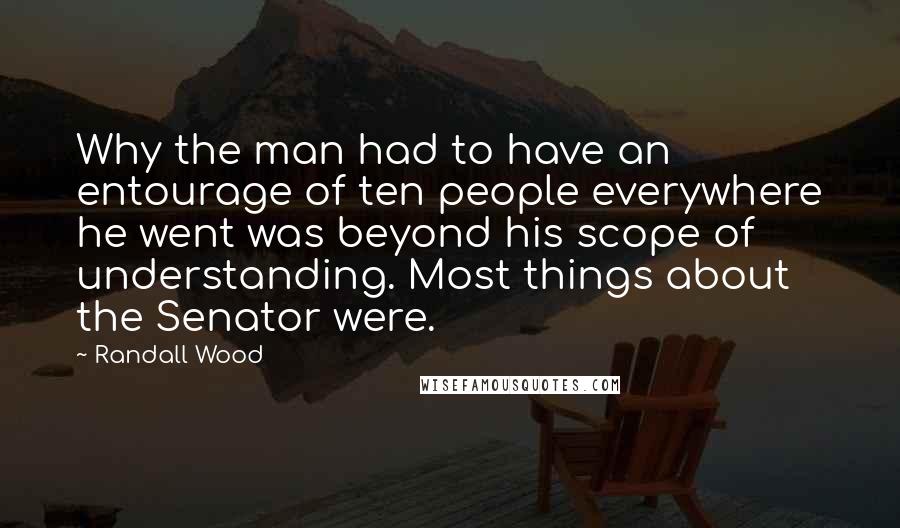 Randall Wood Quotes: Why the man had to have an entourage of ten people everywhere he went was beyond his scope of understanding. Most things about the Senator were.