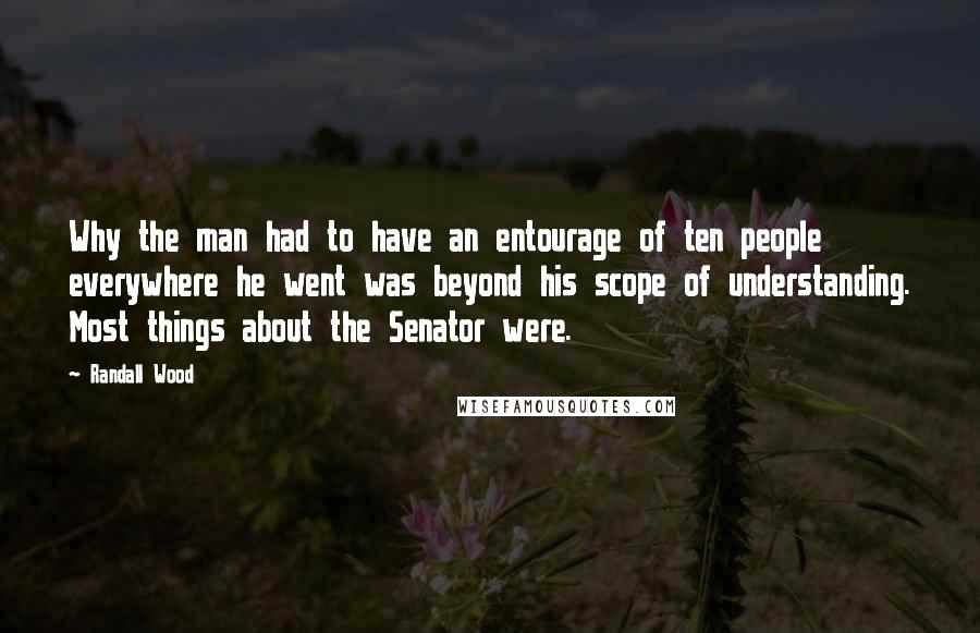 Randall Wood Quotes: Why the man had to have an entourage of ten people everywhere he went was beyond his scope of understanding. Most things about the Senator were.