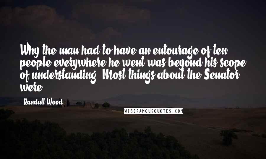 Randall Wood Quotes: Why the man had to have an entourage of ten people everywhere he went was beyond his scope of understanding. Most things about the Senator were.