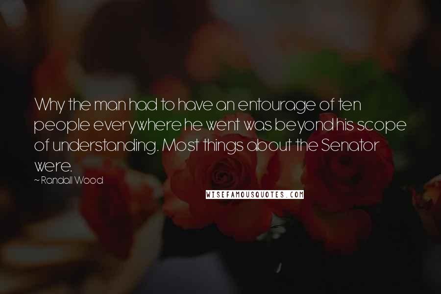 Randall Wood Quotes: Why the man had to have an entourage of ten people everywhere he went was beyond his scope of understanding. Most things about the Senator were.