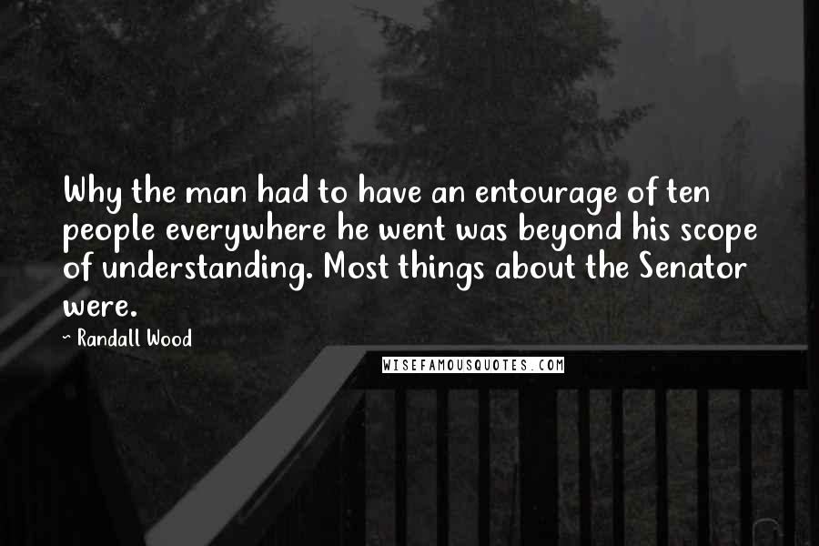 Randall Wood Quotes: Why the man had to have an entourage of ten people everywhere he went was beyond his scope of understanding. Most things about the Senator were.