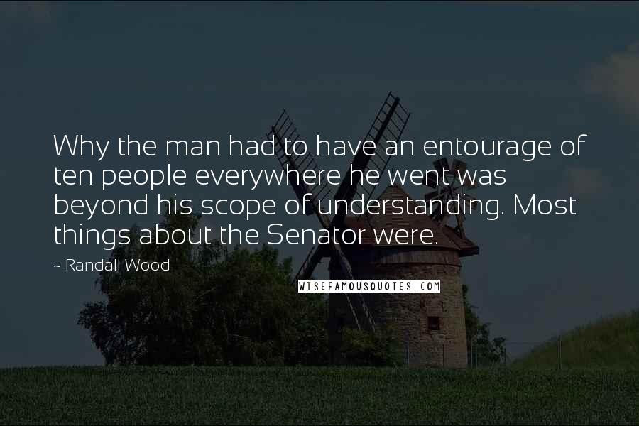 Randall Wood Quotes: Why the man had to have an entourage of ten people everywhere he went was beyond his scope of understanding. Most things about the Senator were.