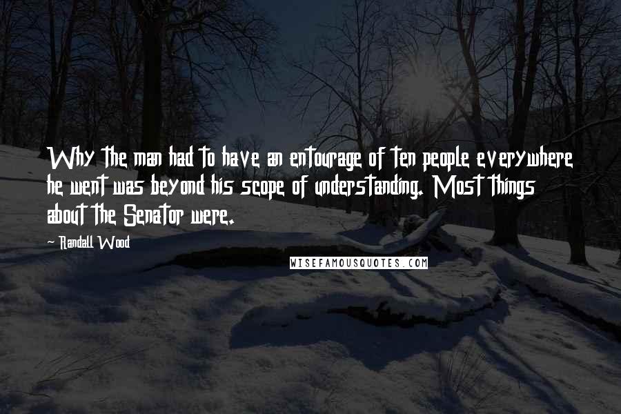 Randall Wood Quotes: Why the man had to have an entourage of ten people everywhere he went was beyond his scope of understanding. Most things about the Senator were.