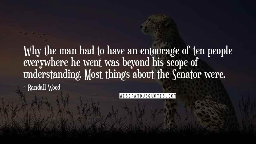 Randall Wood Quotes: Why the man had to have an entourage of ten people everywhere he went was beyond his scope of understanding. Most things about the Senator were.