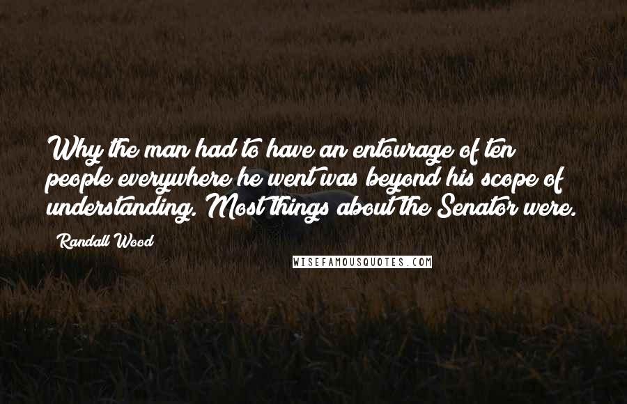 Randall Wood Quotes: Why the man had to have an entourage of ten people everywhere he went was beyond his scope of understanding. Most things about the Senator were.