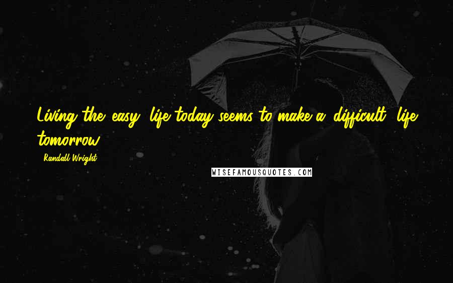 Randall Wright Quotes: Living the 'easy' life today seems to make a 'difficult' life tomorrow.