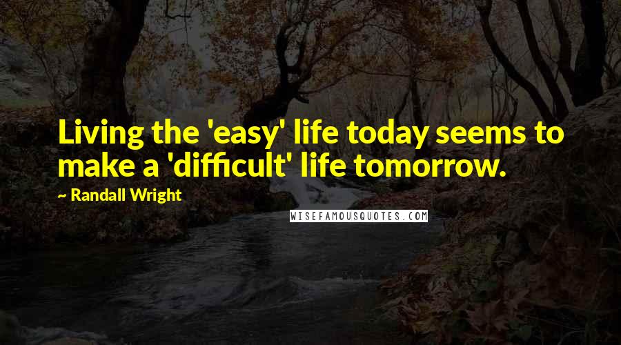 Randall Wright Quotes: Living the 'easy' life today seems to make a 'difficult' life tomorrow.