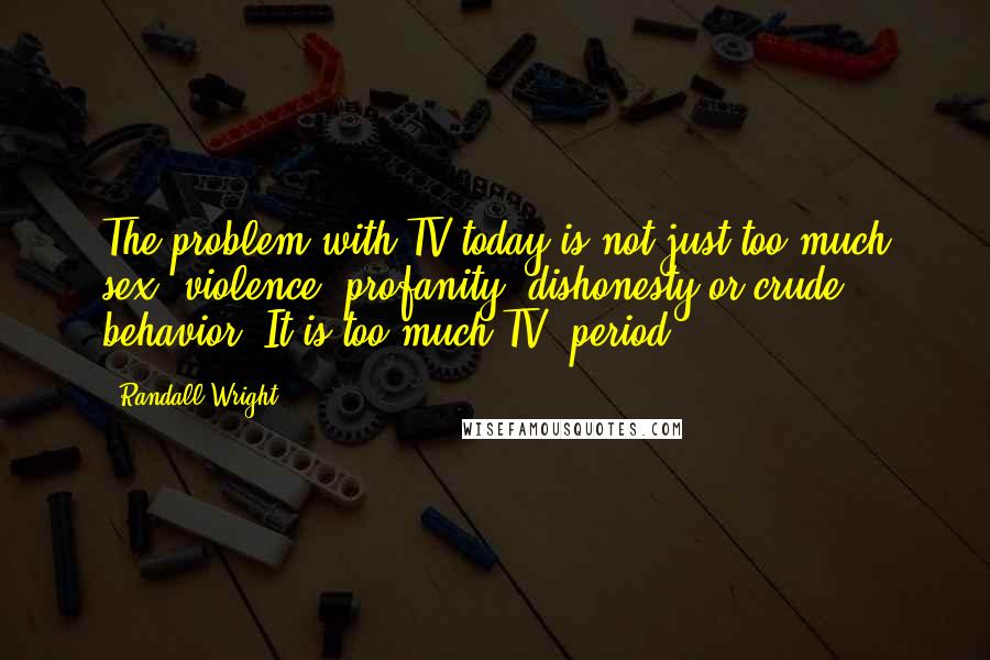 Randall Wright Quotes: The problem with TV today is not just too much sex, violence, profanity, dishonesty or crude behavior. It is too much TV, period.