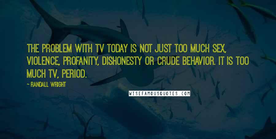 Randall Wright Quotes: The problem with TV today is not just too much sex, violence, profanity, dishonesty or crude behavior. It is too much TV, period.