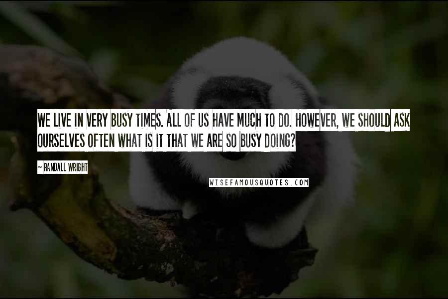 Randall Wright Quotes: We live in very busy times. All of us have much to do. However, we should ask ourselves often what is it that we are so busy doing?