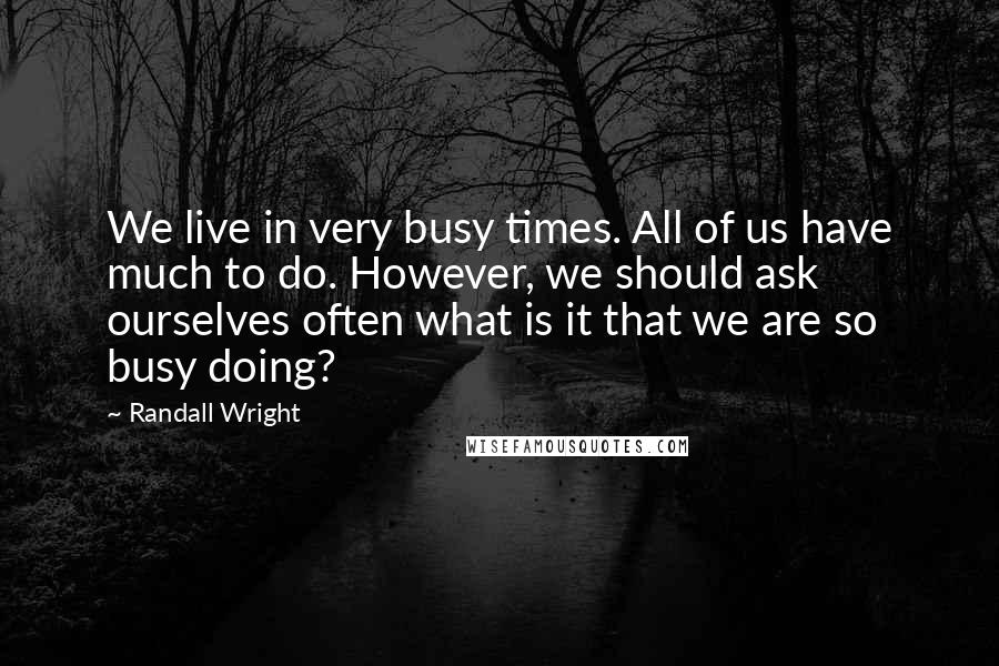 Randall Wright Quotes: We live in very busy times. All of us have much to do. However, we should ask ourselves often what is it that we are so busy doing?