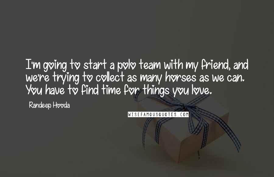 Randeep Hooda Quotes: I'm going to start a polo team with my friend, and we're trying to collect as many horses as we can. You have to find time for things you love.