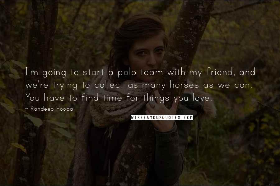Randeep Hooda Quotes: I'm going to start a polo team with my friend, and we're trying to collect as many horses as we can. You have to find time for things you love.