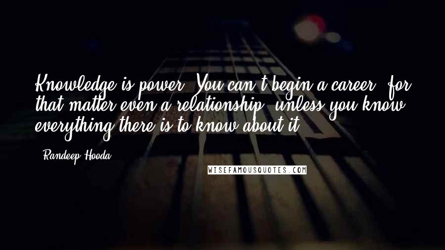 Randeep Hooda Quotes: Knowledge is power. You can't begin a career, for that matter even a relationship, unless you know everything there is to know about it.