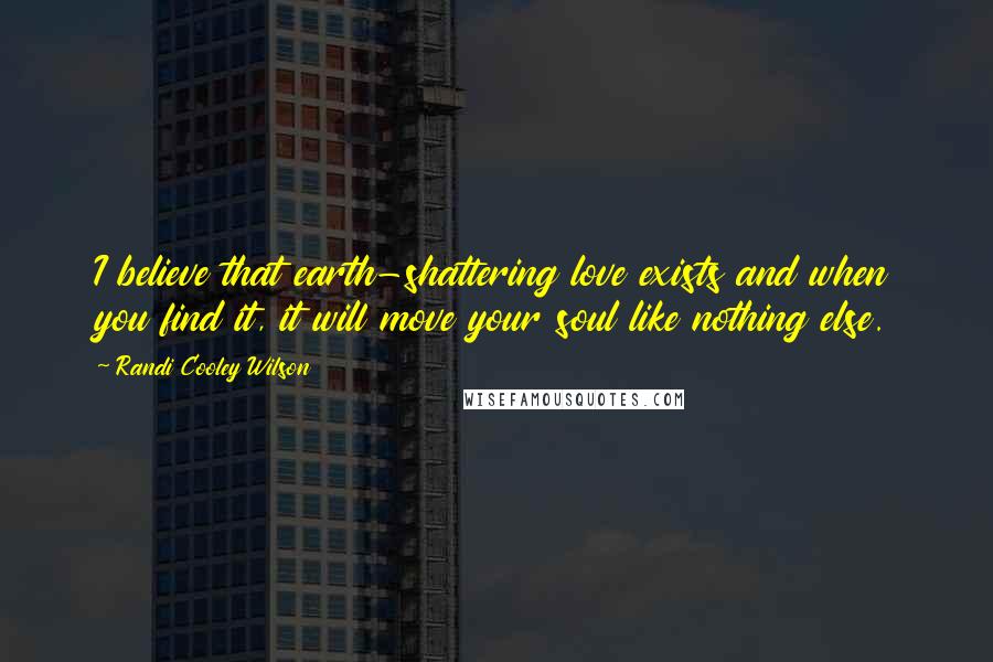 Randi Cooley Wilson Quotes: I believe that earth-shattering love exists and when you find it, it will move your soul like nothing else.