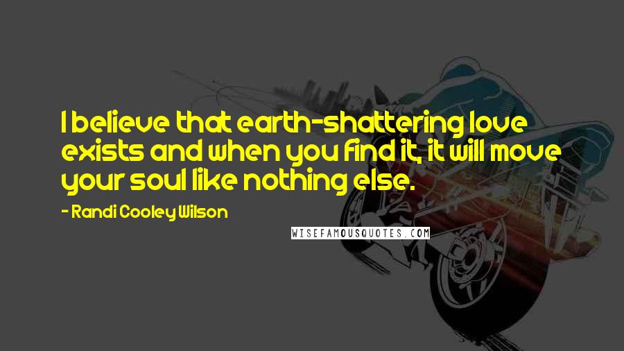 Randi Cooley Wilson Quotes: I believe that earth-shattering love exists and when you find it, it will move your soul like nothing else.