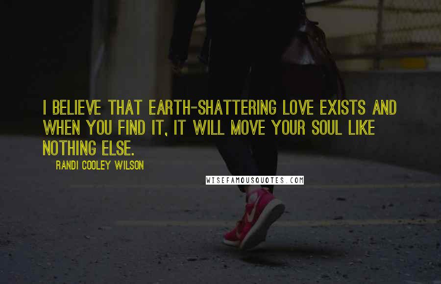 Randi Cooley Wilson Quotes: I believe that earth-shattering love exists and when you find it, it will move your soul like nothing else.