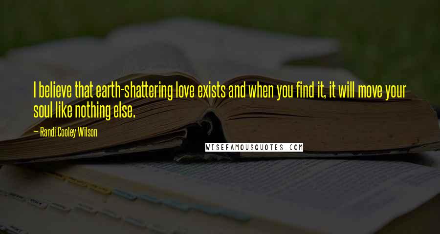 Randi Cooley Wilson Quotes: I believe that earth-shattering love exists and when you find it, it will move your soul like nothing else.