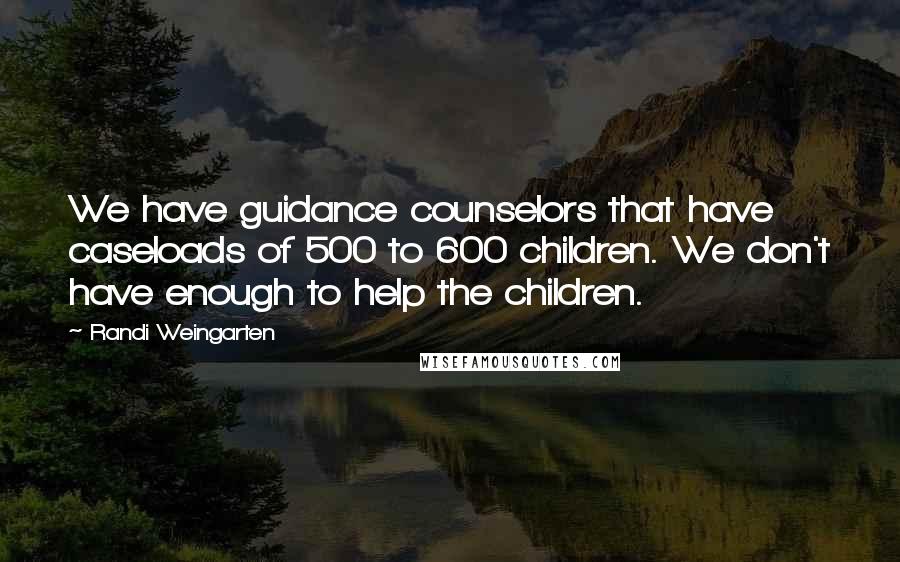 Randi Weingarten Quotes: We have guidance counselors that have caseloads of 500 to 600 children. We don't have enough to help the children.