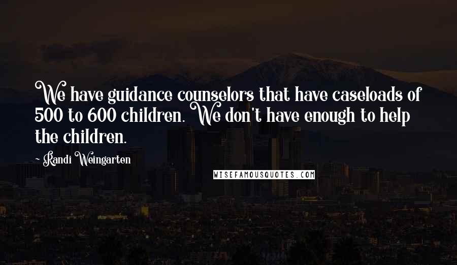 Randi Weingarten Quotes: We have guidance counselors that have caseloads of 500 to 600 children. We don't have enough to help the children.