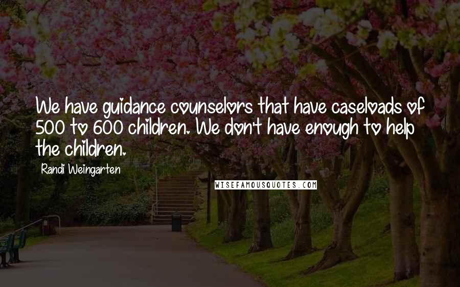 Randi Weingarten Quotes: We have guidance counselors that have caseloads of 500 to 600 children. We don't have enough to help the children.