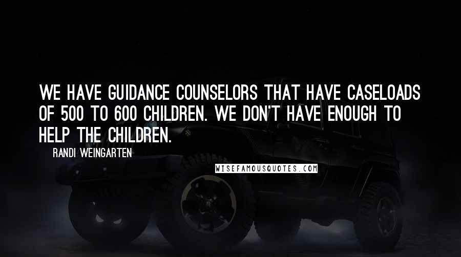 Randi Weingarten Quotes: We have guidance counselors that have caseloads of 500 to 600 children. We don't have enough to help the children.