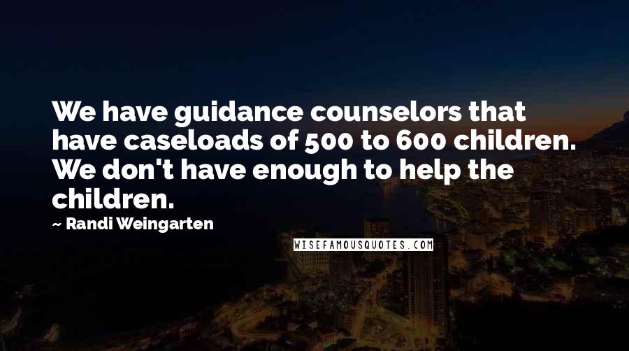 Randi Weingarten Quotes: We have guidance counselors that have caseloads of 500 to 600 children. We don't have enough to help the children.