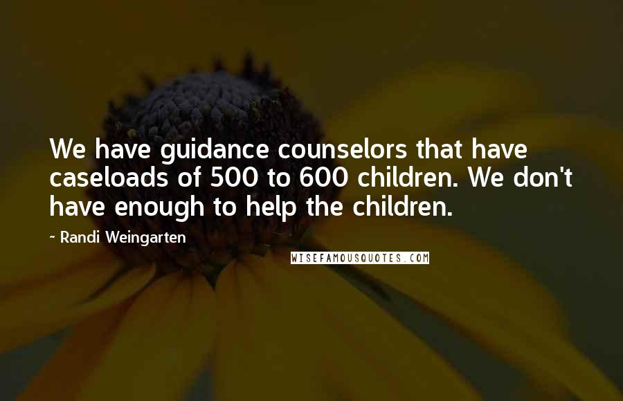 Randi Weingarten Quotes: We have guidance counselors that have caseloads of 500 to 600 children. We don't have enough to help the children.